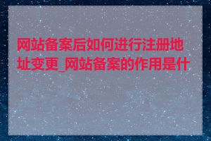 网站备案后如何进行注册地址变更_网站备案的作用是什么