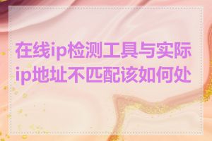 在线ip检测工具与实际ip地址不匹配该如何处理