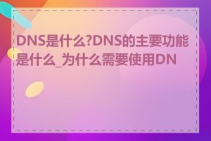 DNS是什么?DNS的主要功能是什么_为什么需要使用DNS