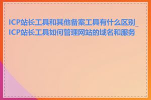ICP站长工具和其他备案工具有什么区别_ICP站长工具如何管理网站的域名和服务器