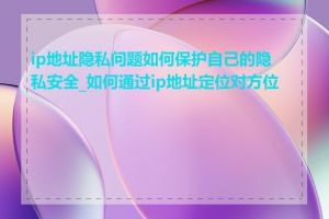ip地址隐私问题如何保护自己的隐私安全_如何通过ip地址定位对方位置