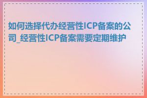 如何选择代办经营性ICP备案的公司_经营性ICP备案需要定期维护吗