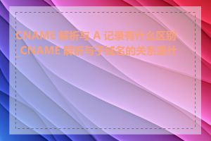 CNAME 解析与 A 记录有什么区别_CNAME 解析与子域名的关系是什么