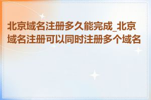 北京域名注册多久能完成_北京域名注册可以同时注册多个域名吗