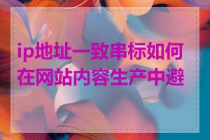 ip地址一致串标如何在网站内容生产中避免
