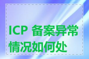 ICP 备案异常情况如何处理
