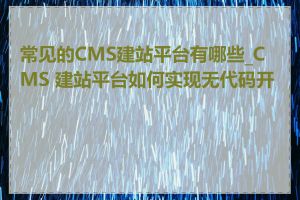 常见的CMS建站平台有哪些_CMS 建站平台如何实现无代码开发
