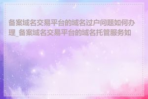 备案域名交易平台的域名过户问题如何办理_备案域名交易平台的域名托管服务如何