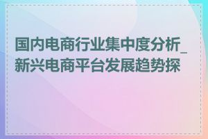 国内电商行业集中度分析_新兴电商平台发展趋势探讨