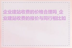 企业建站收费的价格合理吗_企业建站收费的报价与同行相比如何
