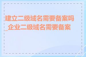 建立二级域名需要备案吗_企业二级域名需要备案吗
