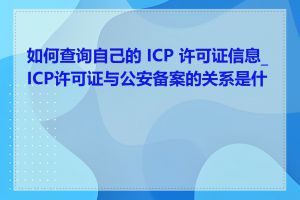 如何查询自己的 ICP 许可证信息_ICP许可证与公安备案的关系是什么