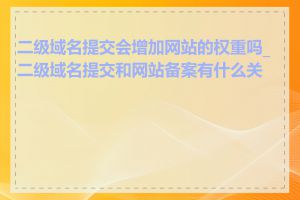 二级域名提交会增加网站的权重吗_二级域名提交和网站备案有什么关系