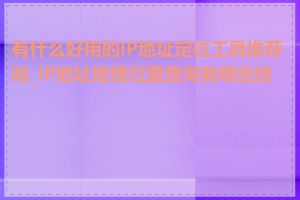 有什么好用的IP地址定位工具推荐吗_IP地址地理位置查询有哪些技巧