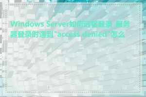 Windows Server如何远程登录_服务器登录时遇到"access denied"怎么办