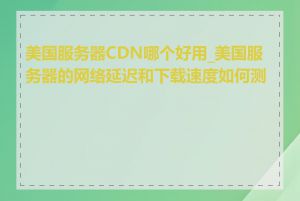 美国服务器CDN哪个好用_美国服务器的网络延迟和下载速度如何测试