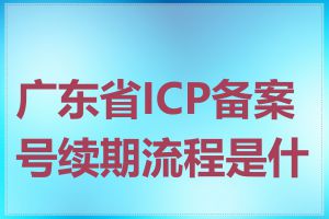 广东省ICP备案号续期流程是什么
