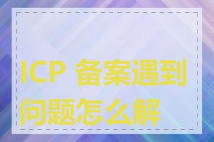 ICP 备案遇到问题怎么解决