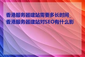 香港服务器建站需要多长时间_香港服务器建站对SEO有什么影响