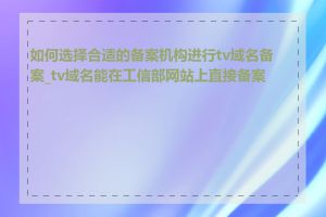 如何选择合适的备案机构进行tv域名备案_tv域名能在工信部网站上直接备案吗