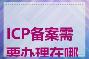 ICP备案需要办理在哪里