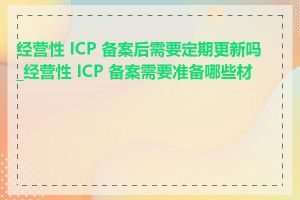 经营性 ICP 备案后需要定期更新吗_经营性 ICP 备案需要准备哪些材料