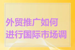 外贸推广如何进行国际市场调研