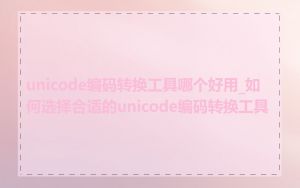 unicode编码转换工具哪个好用_如何选择合适的unicode编码转换工具