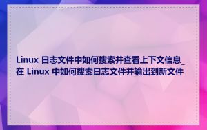 Linux 日志文件中如何搜索并查看上下文信息_在 Linux 中如何搜索日志文件并输出到新文件