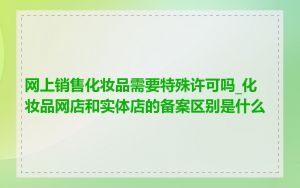 网上销售化妆品需要特殊许可吗_化妆品网店和实体店的备案区别是什么