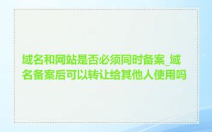 域名和网站是否必须同时备案_域名备案后可以转让给其他人使用吗