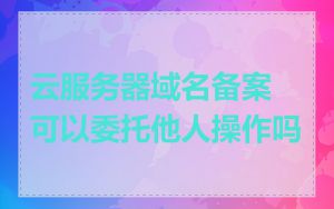 云服务器域名备案可以委托他人操作吗