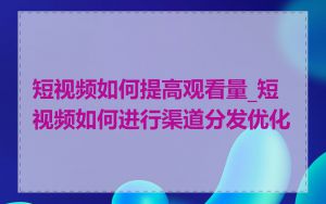 短视频如何提高观看量_短视频如何进行渠道分发优化