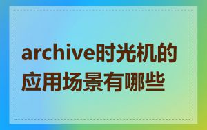 archive时光机的应用场景有哪些