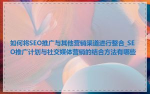 如何将SEO推广与其他营销渠道进行整合_SEO推广计划与社交媒体营销的结合方法有哪些