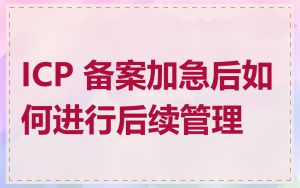 ICP 备案加急后如何进行后续管理
