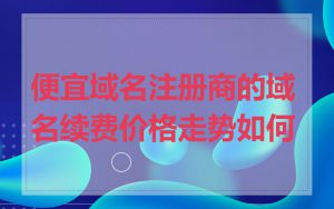 便宜域名注册商的域名续费价格走势如何
