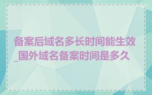备案后域名多长时间能生效_国外域名备案时间是多久