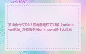 更换自定义DNS服务器是否可以解决unknown问题_DNS服务器unknown是什么意思