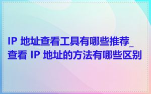 IP 地址查看工具有哪些推荐_查看 IP 地址的方法有哪些区别