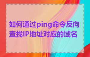 如何通过ping命令反向查找IP地址对应的域名