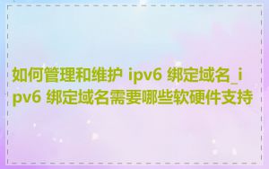 如何管理和维护 ipv6 绑定域名_ipv6 绑定域名需要哪些软硬件支持