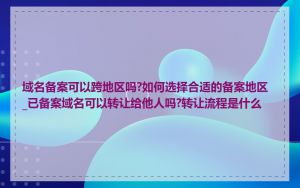 域名备案可以跨地区吗?如何选择合适的备案地区_已备案域名可以转让给他人吗?转让流程是什么