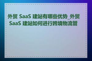 外贸 SaaS 建站有哪些优势_外贸 SaaS 建站如何进行跨境物流管理