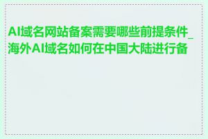 AI域名网站备案需要哪些前提条件_海外AI域名如何在中国大陆进行备案
