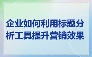 企业如何利用标题分析工具提升营销效果