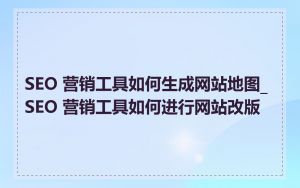 SEO 营销工具如何生成网站地图_SEO 营销工具如何进行网站改版