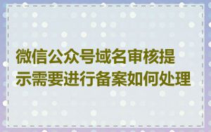 微信公众号域名审核提示需要进行备案如何处理