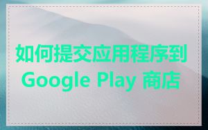 如何提交应用程序到 Google Play 商店