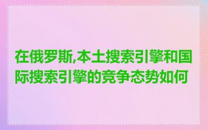 在俄罗斯,本土搜索引擎和国际搜索引擎的竞争态势如何